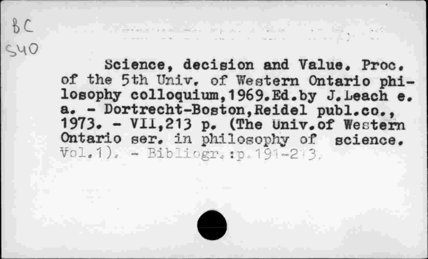 ﻿K
Science, decision and Value« Proc, of the 5th Univ, of Western Ontario philosophy colloquium,1969.Ed.by J.Leach e. a. - Dortrecht-Boston,Reidel publ.co., 1973. - VII,213 p. (The Univ.of Western Ontario ser. in philosophy of science. Vol,1), - Bibliogr. :p., 191-2 ■ 3-